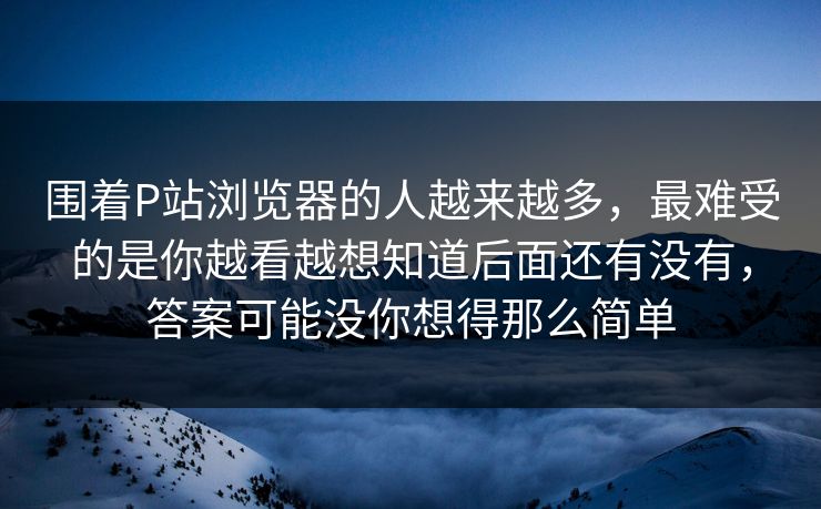 围着P站浏览器的人越来越多,最难受的是你越看越想知道后面还有没有,答案可能没你想得那么简单 围着P站浏览器的人越来越多,最难受的是你越看越想知道后面还有没有,答案可能没你想得那么简单