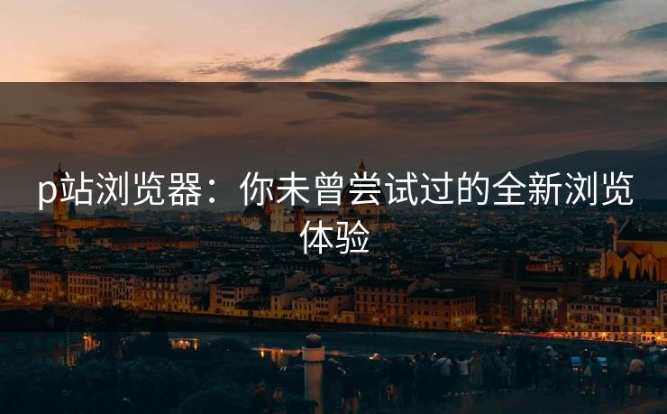 p站浏览器:你未曾尝试过的全新浏览体验 p站浏览器:你未曾尝试过的全新浏览体验